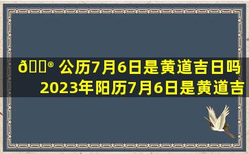 💮 公历7月6日是黄道吉日吗（2023年阳历7月6日是黄道吉日吗）